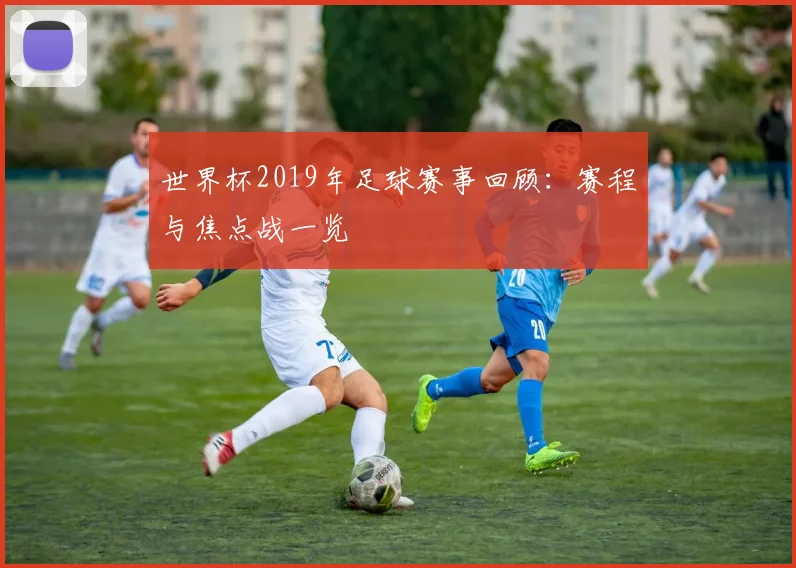 世界杯2019年足球赛事回顾：赛程与焦点战一览