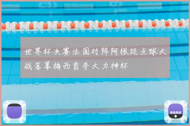 世界杯决赛法国对阵阿根廷点球大战落幕梅西首夺大力神杯