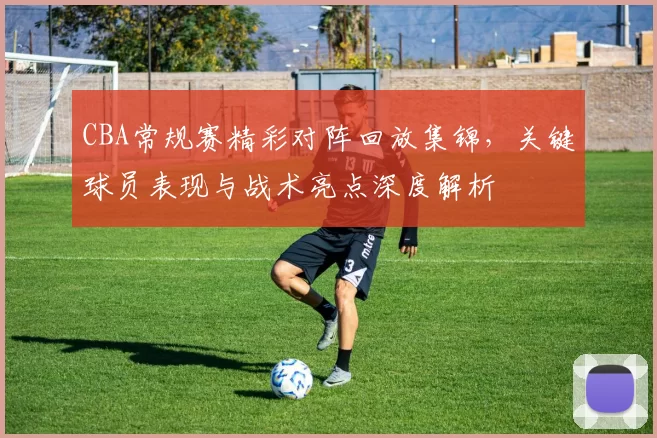 CBA常规赛精彩对阵回放集锦，关键球员表现与战术亮点深度解析
