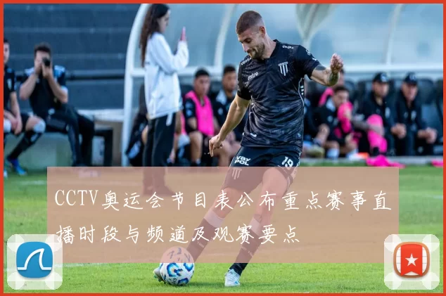 CCTV奥运会节目表公布重点赛事直播时段与频道及观赛要点