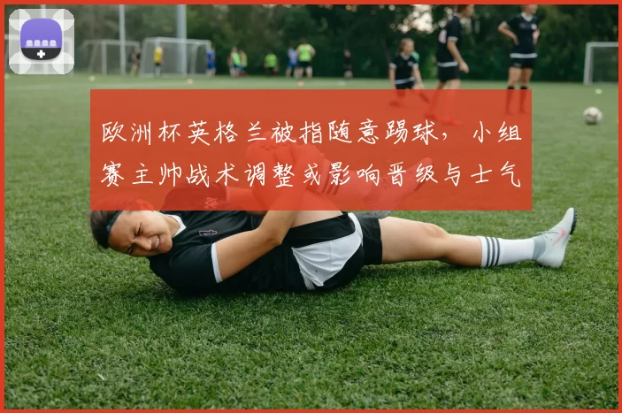 欧洲杯英格兰被指随意踢球，小组赛主帅战术调整或影响晋级与士气