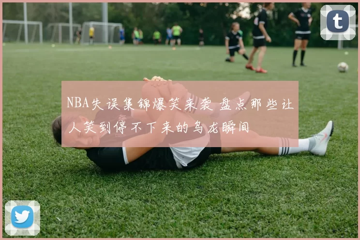 NBA失误集锦爆笑来袭 盘点那些让人笑到停不下来的乌龙瞬间