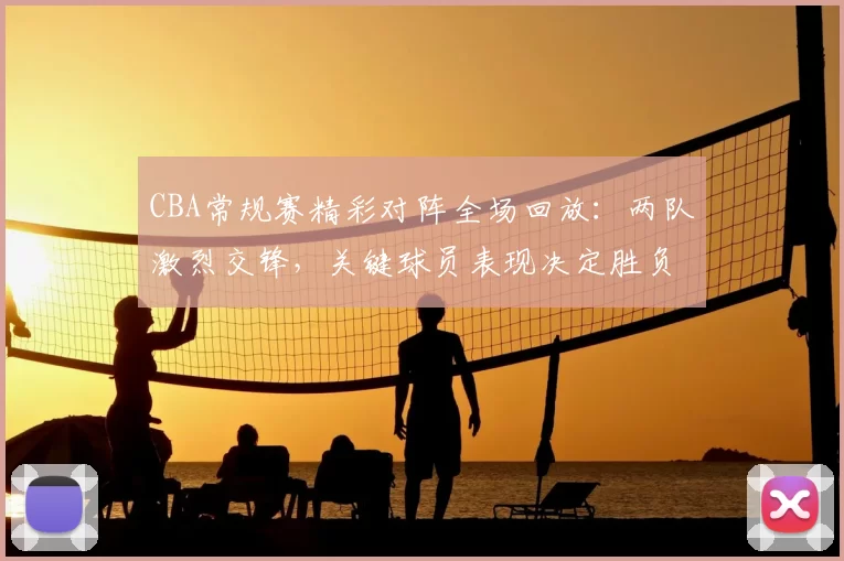 CBA常规赛精彩对阵全场回放:两队激烈交锋,关键球员表现决定胜负走向