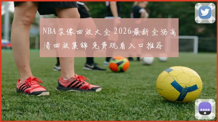 NBA录像回放大全 2026最新全场高清回放集锦 免费观看入口推荐