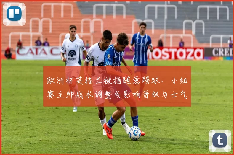 欧洲杯英格兰被指随意踢球，小组赛主帅战术调整或影响晋级与士气