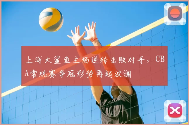 上海大鲨鱼主场逆转击败对手，CBA常规赛争冠形势再起波澜