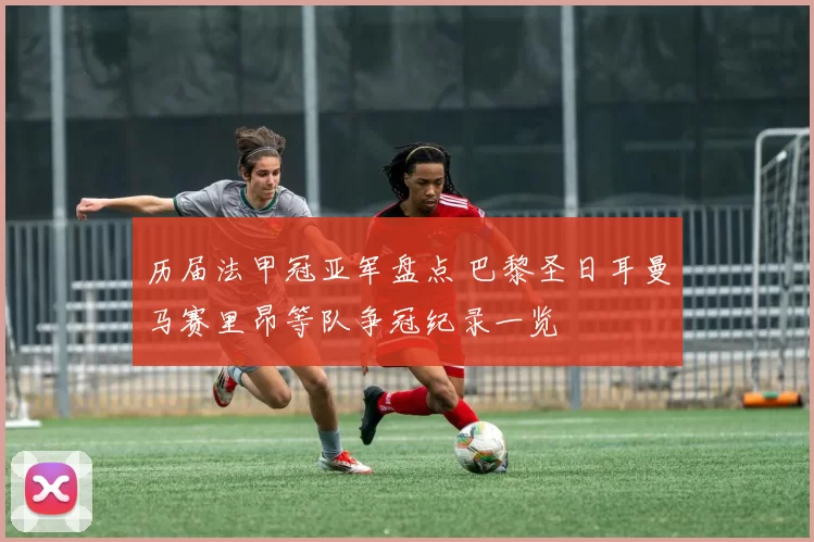 历届法甲冠亚军盘点 巴黎圣日耳曼马赛里昂等队争冠纪录一览