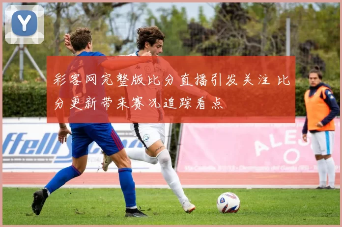 彩客网完整版比分直播引发关注 比分更新带来赛况追踪看点