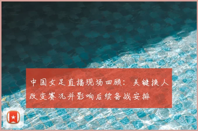 中国女足直播现场回顾：关键换人改变赛况并影响后续备战安排