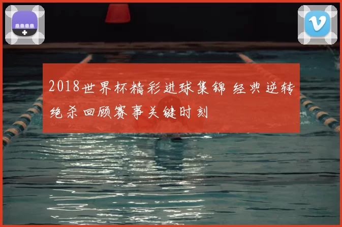 2018世界杯精彩进球集锦 经典逆转绝杀回顾赛事关键时刻