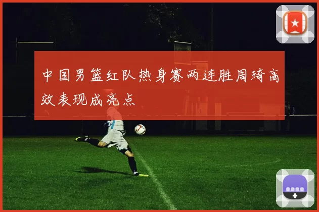 中国男篮红队热身赛两连胜周琦高效表现成亮点