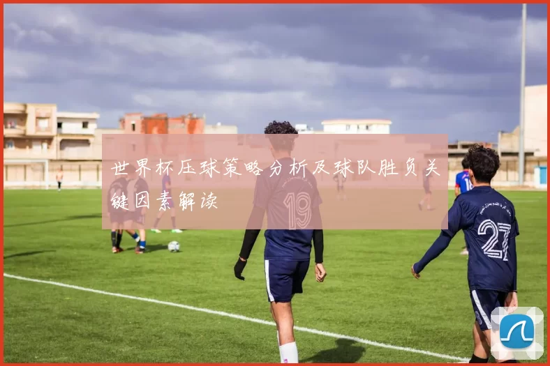 世界杯压球策略分析及球队胜负关键因素解读