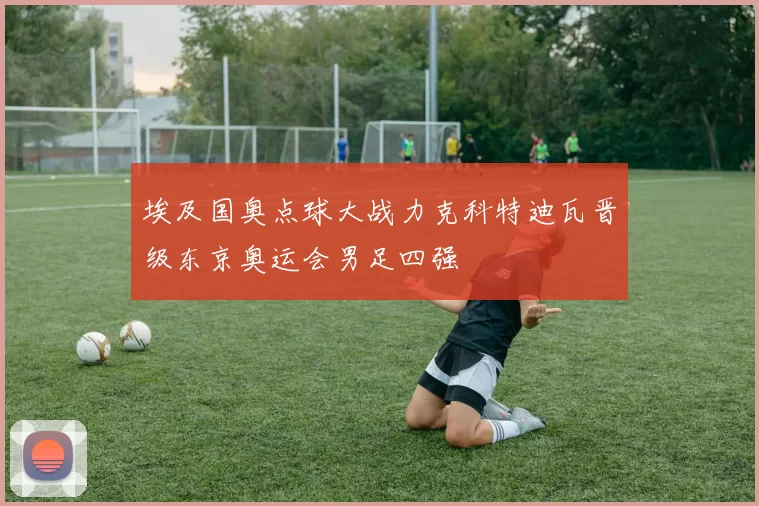 埃及国奥点球大战力克科特迪瓦晋级东京奥运会男足四强