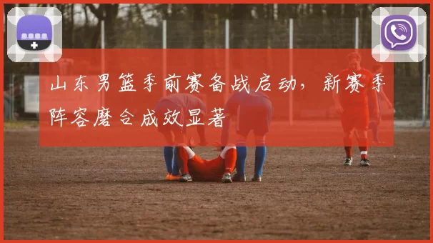 山东男篮季前赛备战启动,新赛季阵容磨合成效显著