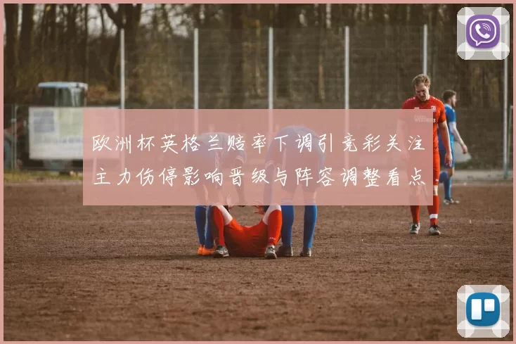 欧洲杯英格兰赔率下调引竞彩关注主力伤停影响晋级与阵容调整看点