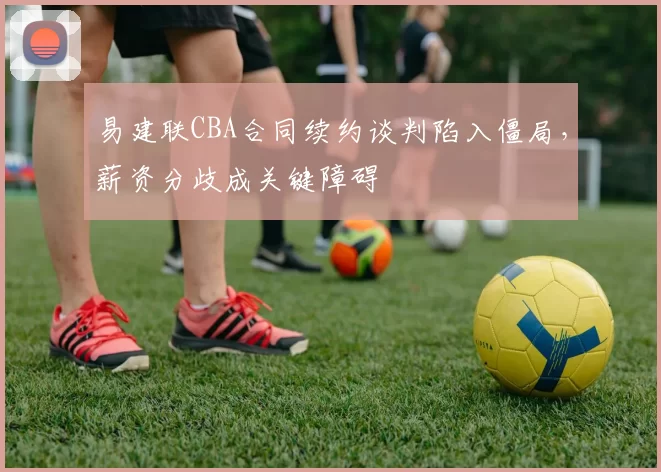 易建联CBA合同续约谈判陷入僵局，薪资分歧成关键障碍