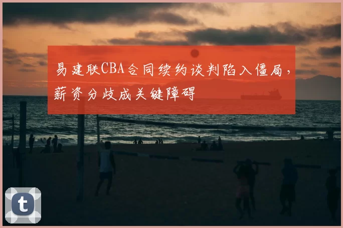 易建联CBA合同续约谈判陷入僵局,薪资分歧成关键障碍