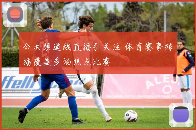 公共频道线直播引关注 体育赛事转播覆盖多场焦点比赛