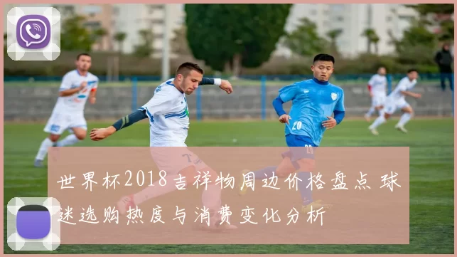 世界杯2018吉祥物周边价格盘点 球迷选购热度与消费变化分析
