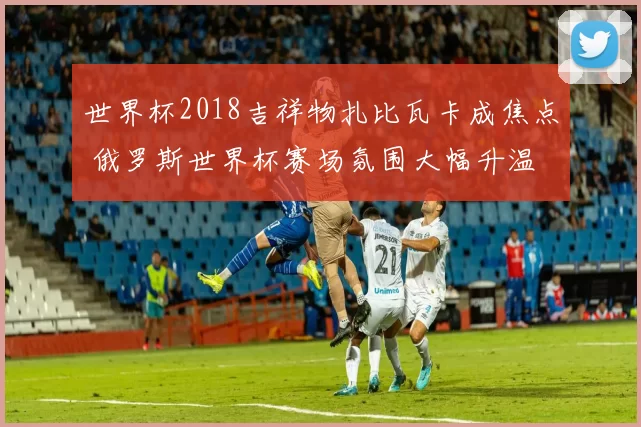 世界杯2018吉祥物扎比瓦卡成焦点 俄罗斯世界杯赛场氛围大幅升温