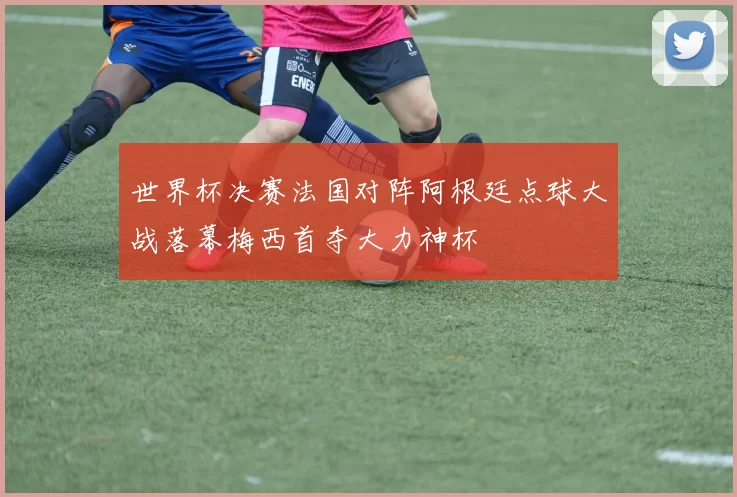世界杯决赛法国对阵阿根廷点球大战落幕梅西首夺大力神杯