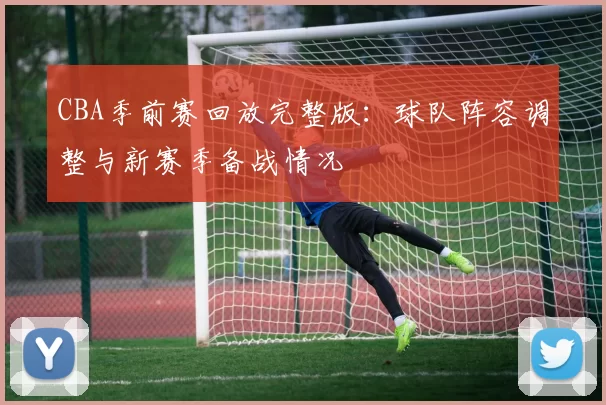 CBA季前赛回放完整版：球队阵容调整与新赛季备战情况