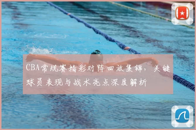 CBA常规赛精彩对阵回放集锦，关键球员表现与战术亮点深度解析