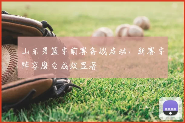 山东男篮季前赛备战启动，新赛季阵容磨合成效显著