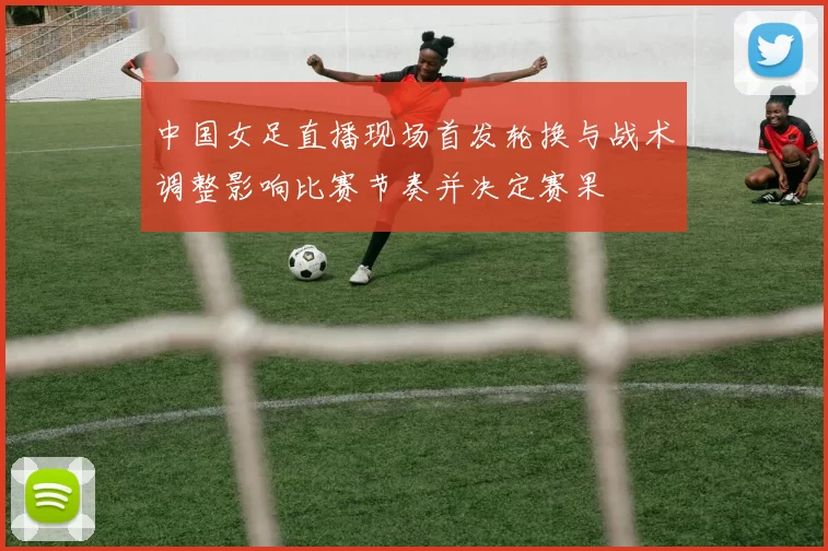 中国女足直播现场首发轮换与战术调整影响比赛节奏并决定赛果