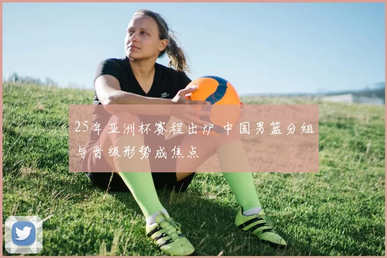 25年亚洲杯赛程出炉 中国男篮分组与晋级形势成焦点