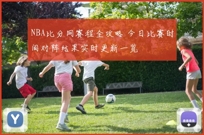 NBA比分网赛程全攻略 今日比赛时间对阵结果实时更新一览