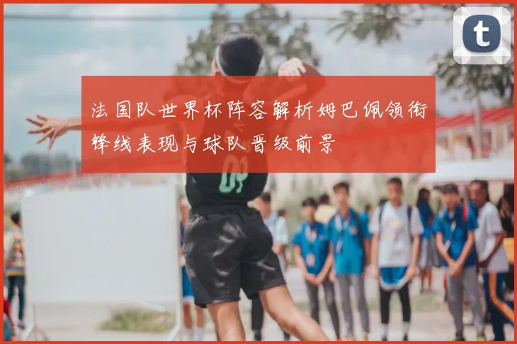 法国队世界杯阵容解析姆巴佩领衔锋线表现与球队晋级前景