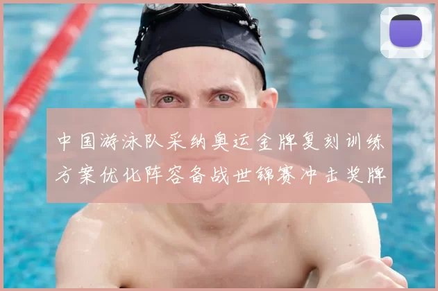 中国游泳队采纳奥运金牌复刻训练方案优化阵容备战世锦赛冲击奖牌