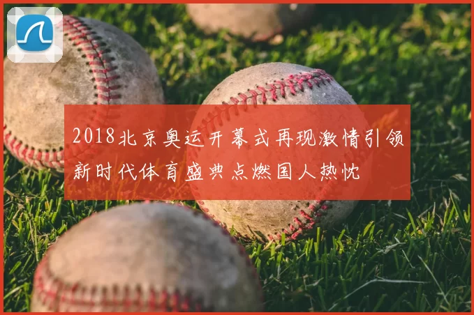 2018北京奥运开幕式再现激情引领新时代体育盛典点燃国人热忱