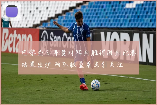 巴黎圣日耳曼对阵利雅得胜利比赛结果出炉 两队较量看点引关注