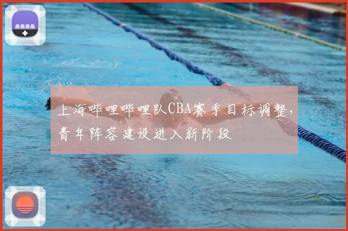 上海哔哩哔哩队CBA赛季目标调整,青年阵容建设进入新阶段