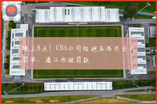 晚上8点！CBA公司给迪亚洛开出大罚单，潘江也被罚款