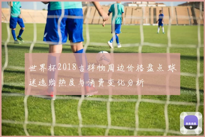 世界杯2018吉祥物周边价格盘点 球迷选购热度与消费变化分析