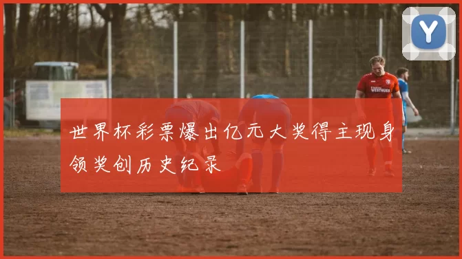 世界杯彩票爆出亿元大奖得主现身领奖创历史纪录