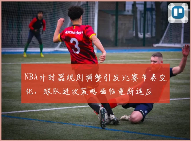 NBA计时器规则调整引发比赛节奏变化,球队进攻策略面临重新适应