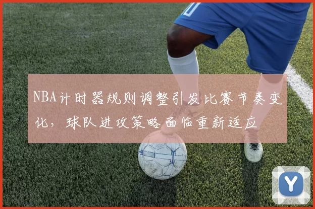 NBA计时器规则调整引发比赛节奏变化,球队进攻策略面临重新适应