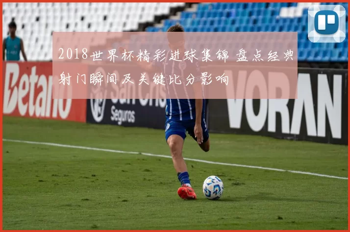 2018世界杯精彩进球集锦 盘点经典射门瞬间及关键比分影响
