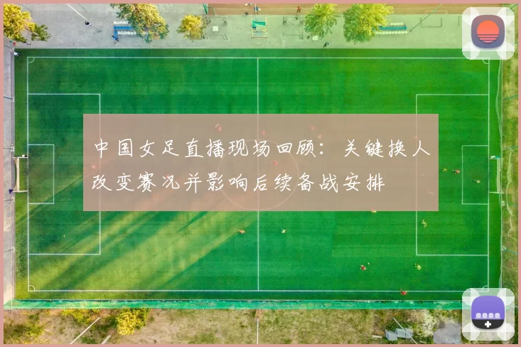 中国女足直播现场回顾：关键换人改变赛况并影响后续备战安排