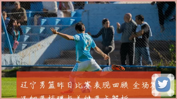 辽宁男篮昨日比赛表现回顾 全场赛况细节梳理与关键节点解析
