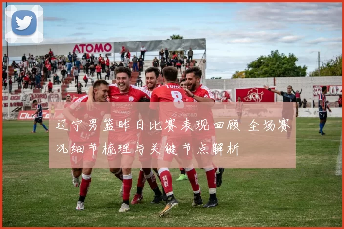 辽宁男篮昨日比赛表现回顾 全场赛况细节梳理与关键节点解析