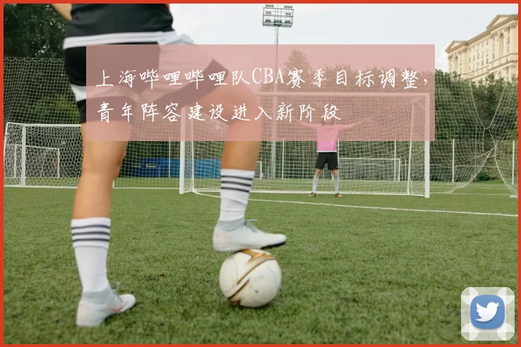 上海哔哩哔哩队CBA赛季目标调整，青年阵容建设进入新阶段