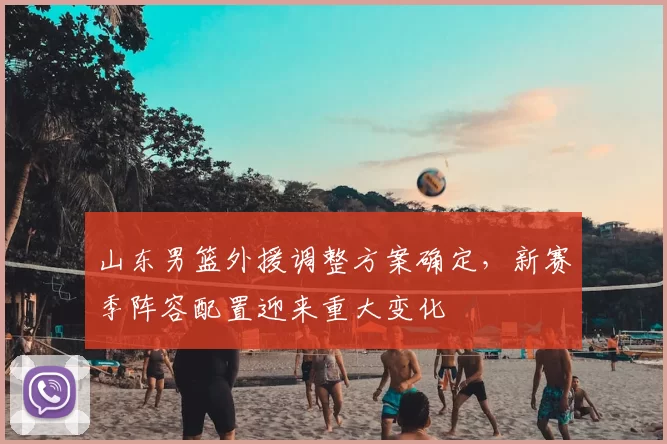 山东男篮外援调整方案确定，新赛季阵容配置迎来重大变化