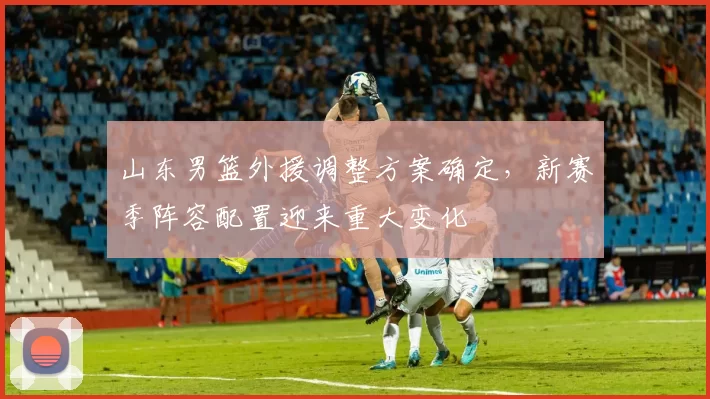 山东男篮外援调整方案确定,新赛季阵容配置迎来重大变化