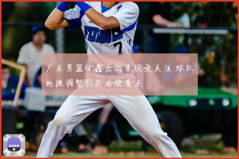 广东男篮徐鑫出战表现受关注 球队轮换调整引发后续看点