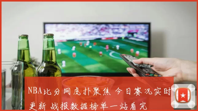 NBA比分网虎扑聚焦 今日赛况实时更新 战报数据榜单一站看完